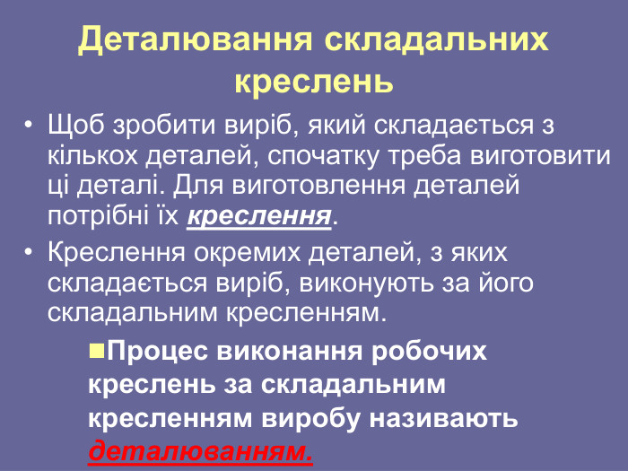 Деталювання складальних креслень Щоб зробити виріб, який складається з кількох деталей, спочатку треба виготовити ці деталі. Для виготовлення деталей потрібні їх креслення.  Креслення окремих деталей, з яких складається виріб, виконують за його складальним кресленням. Процес виконання робочих креслень за складальним кресленням виробу називають деталюванням. 