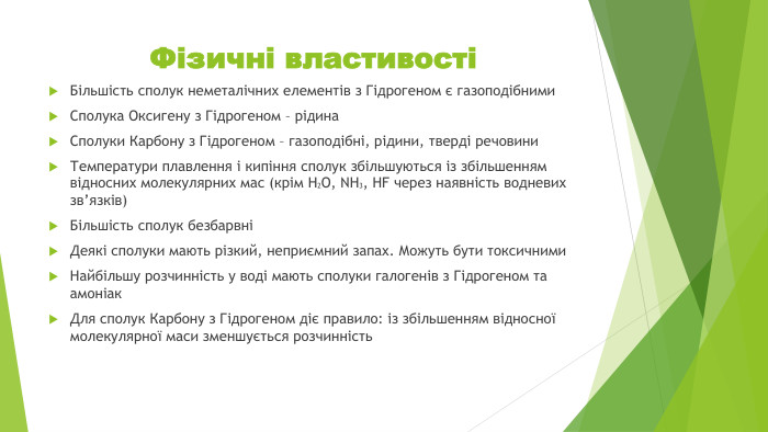 Фізичні властивостіБільшість сполук неметалічних елементів з Гідрогеном є газоподібними. Сполука Оксигену з Гідрогеном – рідина. Сполуки Карбону з Гідрогеном – газоподібні, рідини, тверді речовини. Температури плавлення і кипіння сполук збільшуються із збільшенням відносних молекулярних мас (крім Н2 О, NH3, HF через наявність водневих зв’язків)Більшість сполук безбарвніДеякі сполуки мають різкий, неприємний запах. Можуть бути токсичними. Найбільшу розчинність у воді мають сполуки галогенів з Гідрогеном та амоніак. Для сполук Карбону з Гідрогеном діє правило: із збільшенням відносної молекулярної маси зменшується розчинність