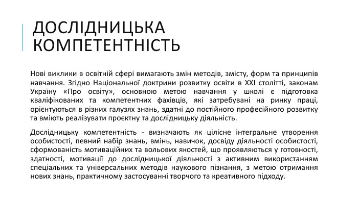 ДОСЛІДНИЦЬКА КОМПЕТЕНТНІСТЬНові виклики в освітній сфері вимагають змін методів, змісту, форм та принципів навчання. Згідно Національної доктрини розвитку освіти в ХХІ столітті, законам Україну «Про освіту», основною метою навчання у школі є підготовка кваліфікованих та компетентних фахівців, які затребувані на ринку праці, орієнтуються в різних галузях знань, здатні до постійного професійного розвитку та вміють реалізувати проєктну та дослідницьку діяльність. Дослідницьку компетентність - визначають як цілісне інтегральне утворення особистості, певний набір знань, вмінь, навичок, досвіду діяльності особистості, сформованість мотиваційних та вольових якостей, що проявляються у готовності, здатності, мотивації до дослідницької діяльності з активним використанням спеціальних та універсальних методів наукового пізнання, з метою отримання нових знань, практичному застосуванні творчого та креативного підходу. 