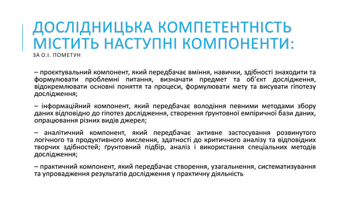 Дослідницька компетентність містить наступні компоненти: за О.І. Пометун – проєктувальний компонент, який передбачає вміння, навички, здібності знаходити та формулювати проблемні питання, визначати предмет та об’єкт дослідження, відокремлювати основні поняття та процеси, формулювати мету та висувати гіпотезу дослідження;– інформаційний компонент, який передбачає володіння певними методами збору даних відповідно до гіпотез дослідження, створення ґрунтовної емпіричної бази даних, опрацювання різних видів джерел; – аналітичний компонент, який передбачає активне застосування розвинутого логічного та продуктивного мислення, здатності до критичного аналізу та відповідних творчих здібностей; ґрунтовний підбір, аналіз і використання спеціальних методів дослідження; – практичний компонент, який передбачає створення, узагальнення, систематизування та упровадження результатів дослідження у практичну діяльність 