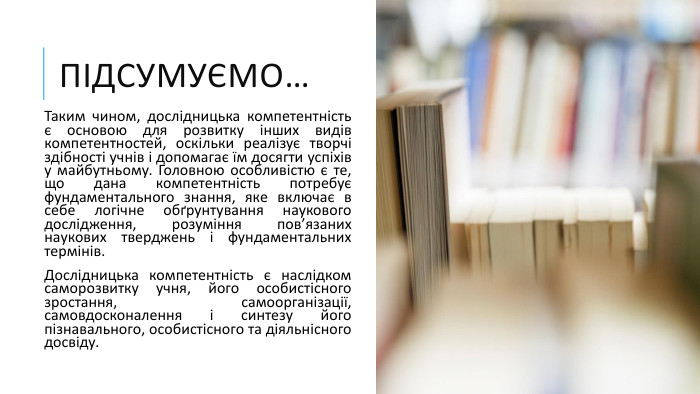 Підсумуємо…Таким чином, дослідницька компетентність є основою для розвитку інших видів компетентностей, оскільки реалізує творчі здібності учнів і допомагає їм досягти успіхів у майбутньому. Головною особливістю є те, що дана компетентність потребує фундаментального знання, яке включає в себе логічне обґрунтування наукового дослідження, розуміння пов’язаних наукових тверджень і фундаментальних термінів. Дослідницька компетентність є наслідком саморозвитку учня, його особистісного зростання, самоорганізації, самовдосконалення і синтезу його пізнавального, особистісного та діяльнісного досвіду. 