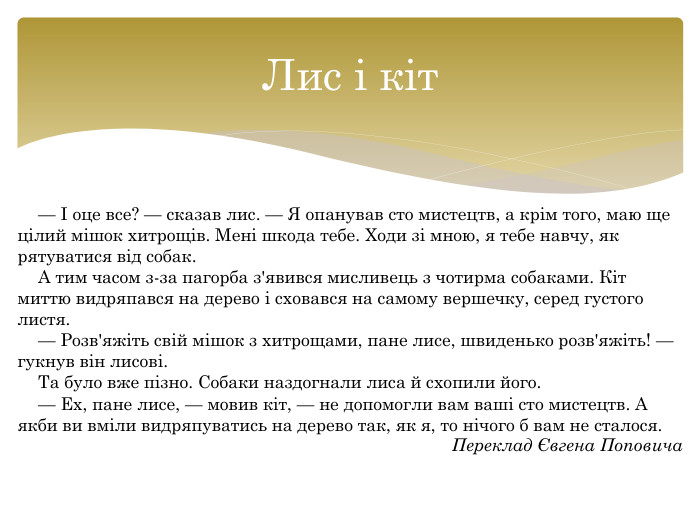 Лис і кіт— І оце все? — сказав лис. — Я опанував сто мистецтв, а крім того, маю ще цілий мішок хитрощів. Мені шкода тебе. Ходи зі мною, я тебе навчу, як рятуватися від собак. А тим часом з-за пагорба з'явився мисливець з чотирма собаками. Кіт миттю видряпався на дерево і сховався на самому вершечку, серед густого листя.— Розв'яжіть свій мішок з хитрощами, пане лисе, швиденько розв'яжіть! — гукнув він лисові. Та було вже пізно. Собаки наздогнали лиса й схопили його.— Ех, пане лисе, — мовив кіт, — не допомогли вам ваші сто мистецтв. А якби ви вміли видряпуватись на дерево так, як я, то нічого б вам не сталося. Переклад Євгена Поповича
