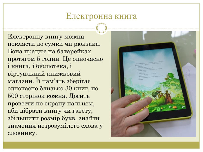 Електронна книга. Електронну книгу можна покласти до сумки чи рюкзака. Вона працює на батарейках протягом 5 годин. Це одночасно і книга, і бібліотека, і віртуальний книжковий магазин. Її пам’ять зберігає одночасно близько 30 книг, по 500 сторінок кожна. Досить провести по екрану пальцем, аби дібрати книгу чи газету, збільшити розмір букв, знайти значення незрозумілого слова у словнику.