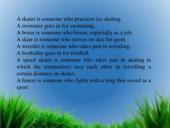 A skater is someone who practices ice skating. A swimmer goes in for swimming. A boxer is someone who boxes, especially as a job. A skier is someone who moves on skis for sport. A wrestler is someone who takes part in wrestling. A footballer goes in for football. A speed skater is someone who takes part in skating in which the competitors race each other in travelling a certain distance on skates. A fencer is someone who fights with a long thin sword as a sport.