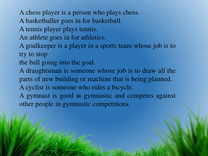 A chess player is a person who plays chess. A basketballer goes in for basketball. A tennis player plays tennis. An athlete goes in for athletics. A goalkeeper is a player in a sports team whose job is to try to stopthe ball going into the goal. A draughtsman is someone whose job is to draw all the parts of new building or machine that is being planned. A cyclist is someone who rides a bicycle. A gymnast is good at gymnastic and competes against other people in gymnastic competitions.