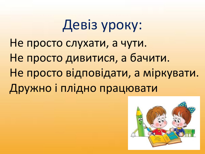 Не просто слухати, а чути. Не просто дивитися, а бачити. Не просто відповідати, а міркувати. Дружно і плідно працювати. Девіз уроку:
