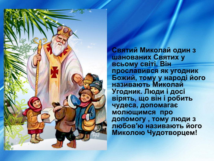  Святий Миколай один з  шанованих Святих у всьому світі. Він прославився як угодник Божий, тому у народі його називають Миколай Угодник. Люди і досі вірять, що він і робить чудеса, допомагає молющимся  про допомогу , тому люди з любов′ю називають його Миколою Чудотворцем! 