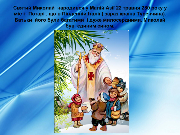 Святий Миколай  народився у Малій Азії 22 травня 280 року у місті  Потарі , що в Південній Італії ( зараз країна Туреччина). Батьки  його були багатими  і дуже милосердними. Миколай був  єдиним сином.  