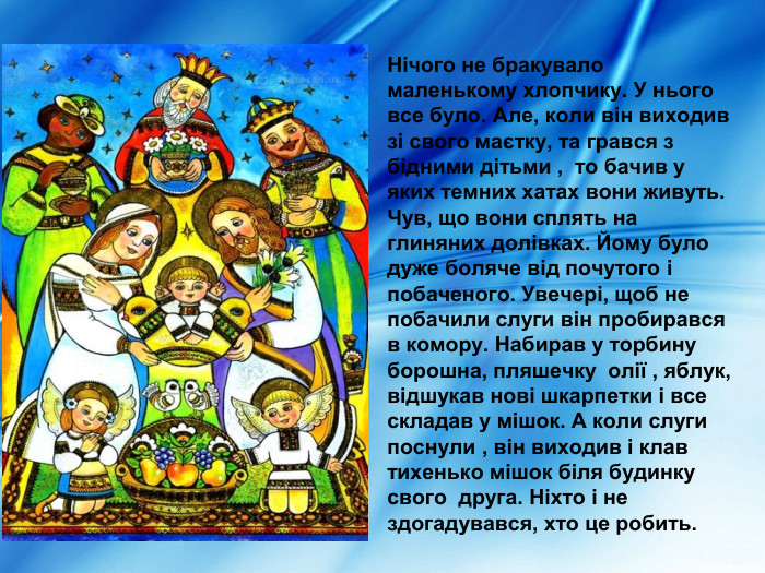  Нічого не бракувало маленькому хлопчику. У нього все було. Але, коли він виходив зі свого маєтку, та грався з  бідними дітьми ,  то бачив у яких темних хатах вони живуть. Чув, що вони сплять на глиняних долівках. Йому було дуже боляче від почутого і побаченого. Увечері, щоб не побачили слуги він пробирався в комору. Набирав у торбину борошна, пляшечку  олії , яблук, відшукав нові шкарпетки і все складав у мішок. А коли слуги поснули , він виходив і клав тихенько мішок біля будинку  свого  друга. Ніхто і не здогадувався, хто це робить. 