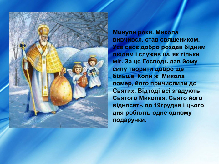      Минули роки. Микола вивчився, став священиком. Усе своє добро роздав бідним людям і служив їм, як тільки міг. За це Господь дав йому силу творити добро ще більше. Коли ж  Микола помер, його причислили до Святих. Відтоді всі згадують Святого Миколая. Свято його відносять до 19грудня і цього дня роблять одне одному подарунки.  