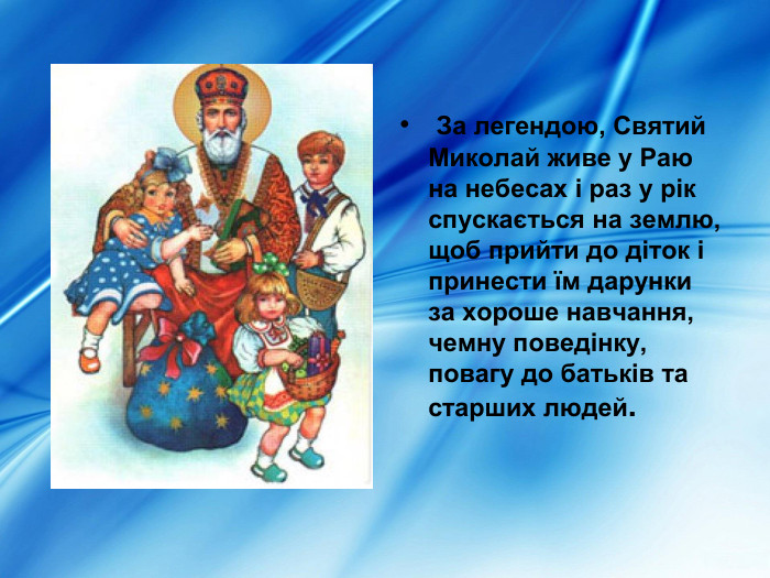   За легендою, Святий Миколай живе у Раю на небесах і раз у рік спускається на землю, щоб прийти до діток і принести їм дарунки за хороше навчання, чемну поведінку, повагу до батьків та старших людей.   