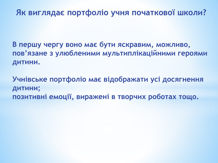 Як виглядає портфоліо учня початкової школи?В першу чергу воно має бути яскравим, можливо, пов’язане з улюбленими мультиплікаційними героями дитини. Учнівське портфоліо має відображати усі досягнення дитини;позитивні емоції, виражені в творчих роботах тощо. 