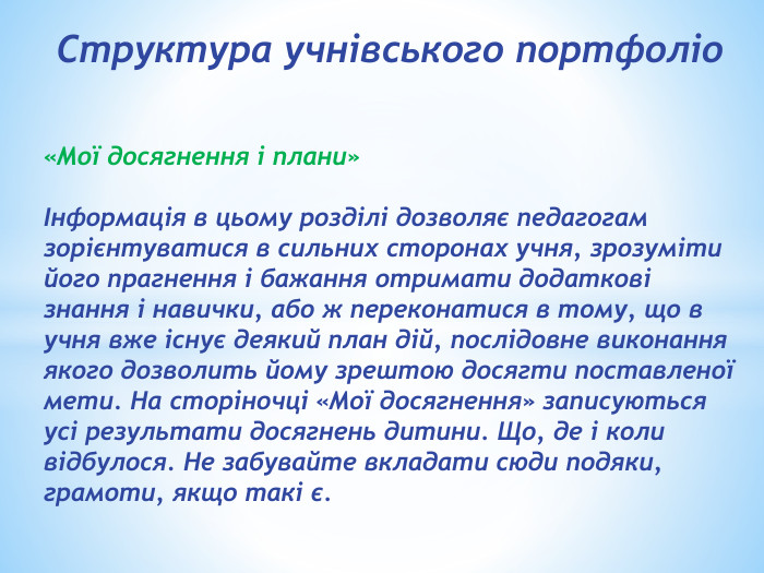 Структура учнівського портфоліо«Мої досягнення і плани»Інформація в цьому розділі дозволяє педагогам зорієнтуватися в сильних сторонах учня, зрозуміти його прагнення і бажання отримати додаткові знання і навички, або ж переконатися в тому, що в учня вже існує деякий план дій, послідовне виконання якого дозволить йому зрештою досягти поставленої мети. На сторіночці «Мої досягнення» записуються усі результати досягнень дитини. Що, де і коли відбулося. Не забувайте вкладати сюди подяки, грамоти, якщо такі є.