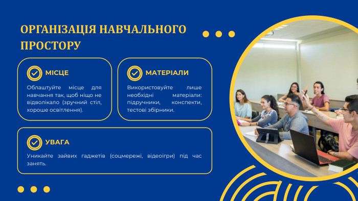 ОРГАНІЗАЦІЯ НАВЧАЛЬНОГО ПРОСТОРУМІСЦЕУВАГАМАТЕРІАЛИОблаштуйте місце для навчання так, щоб ніщо не відволікало (зручний стіл, хороше освітлення). Уникайте зайвих гаджетів (соцмережі, відеоігри) під час занять. Використовуйте лише необхідні матеріали: підручники, конспекти, тестові збірники.