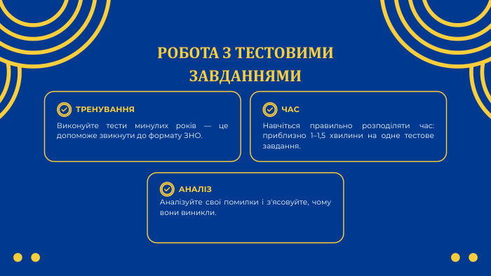 РОБОТА З ТЕСТОВИМИ ЗАВДАННЯМИТРЕНУВАННЯАНАЛІЗЧАСВиконуйте тести минулих років — це допоможе звикнути до формату ЗНО. Аналізуйте свої помилки і з'ясовуйте, чому вони виникли. Навчіться правильно розподіляти час: приблизно 1–1,5 хвилини на одне тестове завдання.
