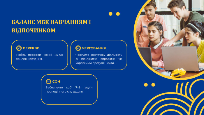 БАЛАНС МІЖ НАВЧАННЯМ І ВІДПОЧИНКОМПЕРЕРВИСОНЧЕРГУВАННЯРобіть перерви кожні 45–60 хвилин навчання. Забезпечте собі 7–8 годин повноцінного сну щодня. Чергуйте розумову діяльність із фізичними вправами чи короткими прогулянками.