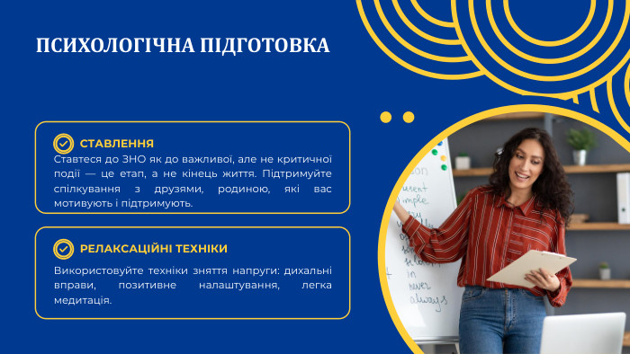 ПСИХОЛОГІЧНА ПІДГОТОВКАСТАВЛЕННЯРЕЛАКСАЦІЙНІ ТЕХНІКИСтавтеся до ЗНО як до важливої, але не критичної події — це етап, а не кінець життя. Підтримуйте спілкування з друзями, родиною, які вас мотивують і підтримують. Використовуйте техніки зняття напруги: дихальні вправи, позитивне налаштування, легка медитація.