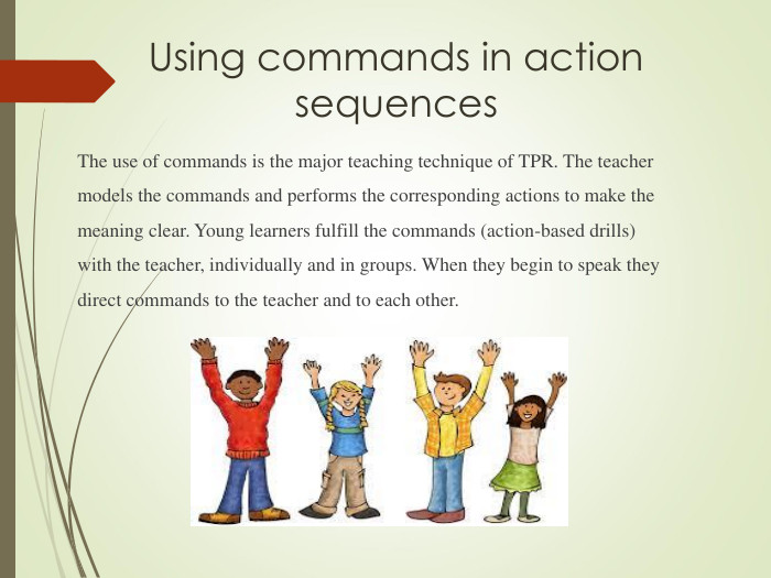 Using commands in action sequences The use of commands is the major teaching technique of TPR. The teacher models the commands and performs the corresponding actions to make the meaning clear. Young learners fulfill the commands (action-based drills) with the teacher, individually and in groups. When they begin to speak they direct commands to the teacher and to each other.  