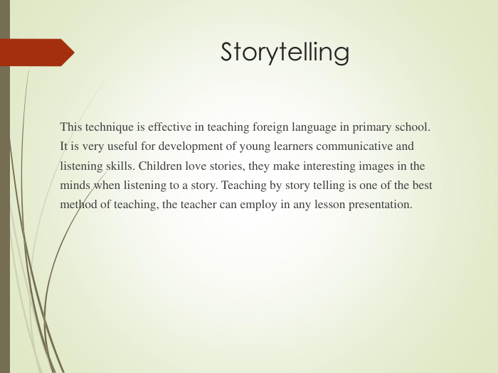 Storytelling This technique is effective in teaching foreign language in primary school. It is very useful for development of young learners communicative and listening skills. Children love stories, they make interesting images in the minds when listening to a story. Teaching by story telling is one of the best method of teaching, the teacher can employ in any lesson presentation. 