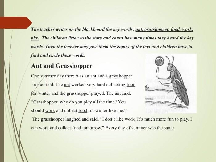  The teacher writes on the blackboard the key words: ant, grasshopper, food, work, play. The children listen to the story and count how many times they heard the key words. Then the teacher may give them the copies of the text and children have to find and circle these words. Ant and Grasshopper One summer day there was an ant and a grasshopper  in the field. The ant worked very hard collecting food  for winter and the grasshopper played. The ant said,  “Grasshopper, why do you play all the time? You  should work and collect food for winter like me.”  The grasshopper laughed and said, “I don’t like work. It’s much more fun to play. I can work and collect food tomorrow.” Every day of summer was the same.              