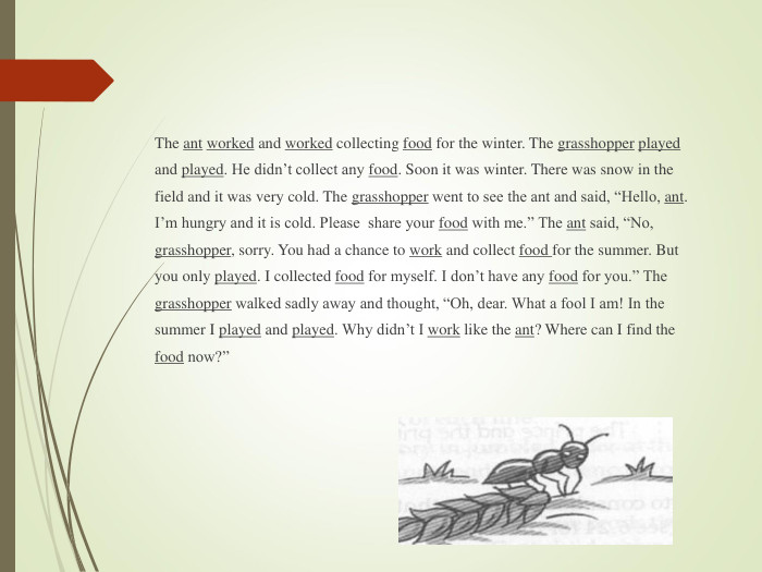 The ant worked and worked collecting food for the winter. The grasshopper played and played. He didn’t collect any food. Soon it was winter. There was snow in the field and it was very cold. The grasshopper went to see the ant and said, “Hello, ant. I’m hungry and it is cold. Please  share your food with me.” The ant said, “No, grasshopper, sorry. You had a chance to work and collect food for the summer. But you only played. I collected food for myself. I don’t have any food for you.” The grasshopper walked sadly away and thought, “Oh, dear. What a fool I am! In the summer I played and played. Why didn’t I work like the ant? Where can I find the food now?”  