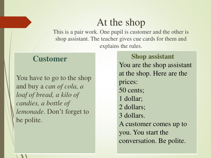 At the shopThis is a pair work. One pupil is customer and the other is shop assistant. The teacher gives cue cards for them and explains the rules.         Shop assistantYou are the shop assistant at the shop. Here are the prices:50 cents;1 dollar;2 dollars;3 dollars.A customer comes up to you. You start the conversation. Be polite.         Customer  You have to go to the shop and buy a can of cola, a loaf of bread, a kilo of candies, a bottle of lemonade. Don’t forget to be polite.   