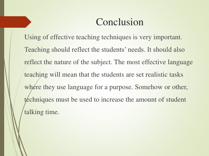 Conclusion Using of effective teaching techniques is very important. Teaching should reflect the students’ needs. It should also reflect the nature of the subject. The most effective language teaching will mean that the students are set realistic tasks where they use language for a purpose. Somehow or other, techniques must be used to increase the amount of student talking time.  