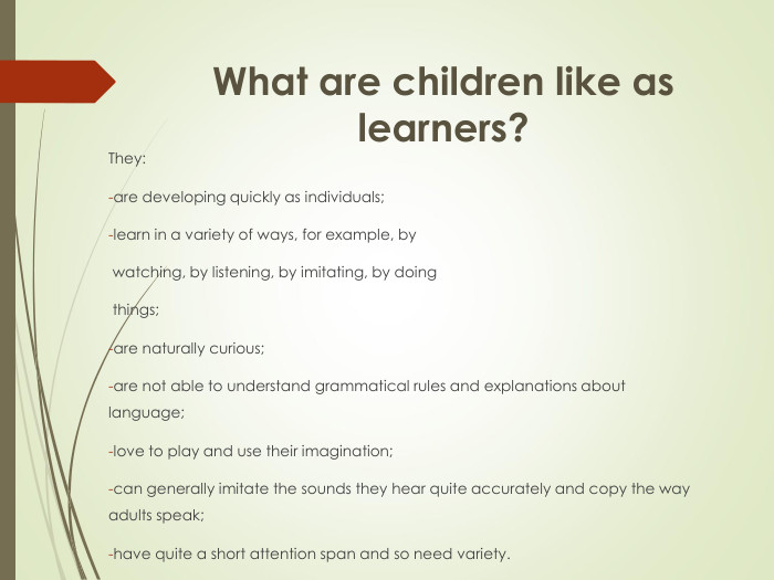 What are children like as learners? They:are developing quickly as individuals;learn in a variety of ways, for example, by  watching, by listening, by imitating, by doing  things;are naturally curious;are not able to understand grammatical rules and explanations about    language;love to play and use their imagination;can generally imitate the sounds they hear quite accurately and copy the way adults speak;have quite a short attention span and so need variety. 
