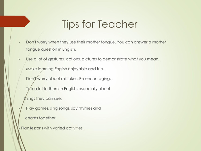 Tips for Teacher Don't worry when they use their mother tongue. You can answer a mother tongue question in English.Use a lot of gestures, actions, pictures to demonstrate what you mean.Make learning English enjoyable and fun.Don't worry about mistakes. Be encouraging. Talk a lot to them in English, especially about      things they can see.Play games, sing songs, say rhymes and       chants together.- Plan lessons with varied activities. 