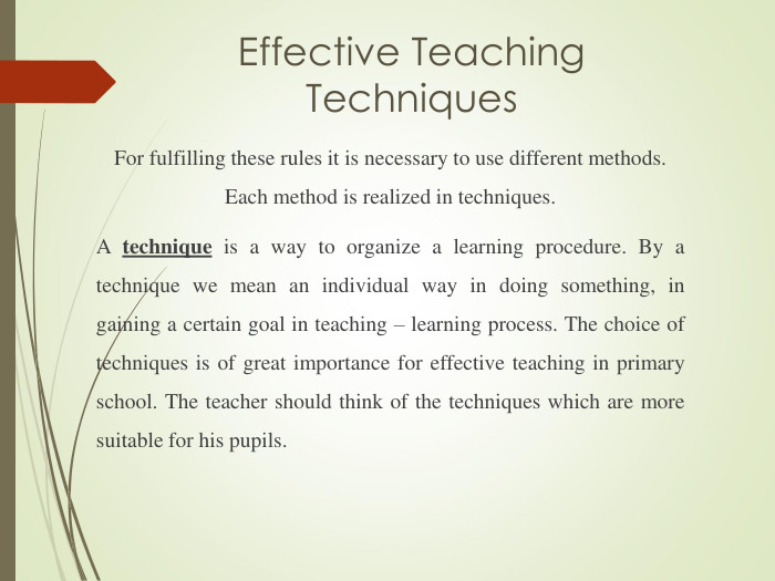 Effective Teaching Techniques For fulfilling these rules it is necessary to use different methods. Each method is realized in techniques.  A technique is a way to organize a learning procedure. By a technique we mean an individual way in doing something, in gaining a certain goal in teaching – learning process. The choice of techniques is of great importance for effective teaching in primary school. The teacher should think of the techniques which are more suitable for his pupils. 
