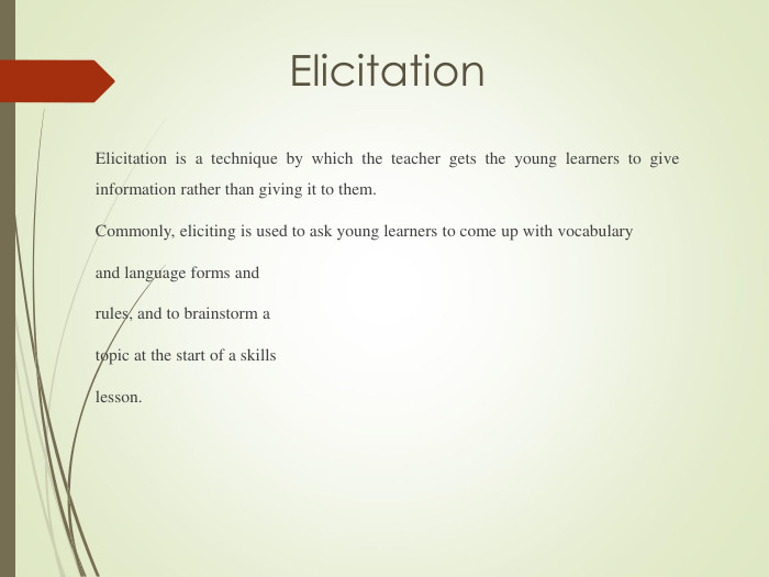 Elicitation Elicitation is a technique by which the teacher gets the young learners to give information rather than giving it to them.Commonly, eliciting is used to ask young learners to come up with vocabulary and language forms and rules, and to brainstorm a topic at the start of a skillslesson.  