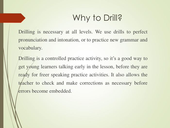 Why to Drill?  Drilling is necessary at all levels. We use drills to perfect pronunciation and intonation, or to practice new grammar and vocabulary.  Drilling is a controlled practice activity, so it’s a good way to get young learners talking early in the lesson, before they are ready for freer speaking practice activities. It also allows the teacher to check and make corrections as necessary before errors become embedded. 