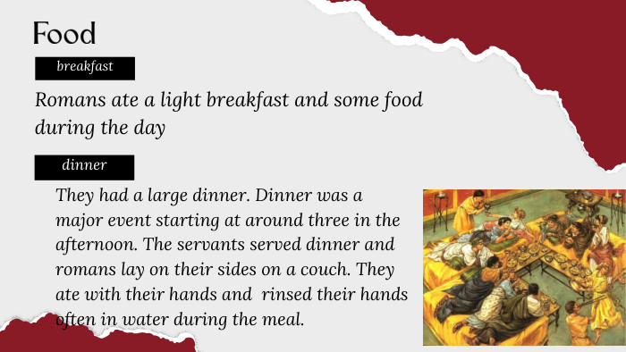 Romans ate a light breakfast and some food during the daybreakfastdinner. Food. They had a large dinner. Dinner was a major event starting at around three in the afternoon. The servants served dinner and romans lay on their sides on a couch. They ate with their hands and rinsed their hands often in water during the meal.