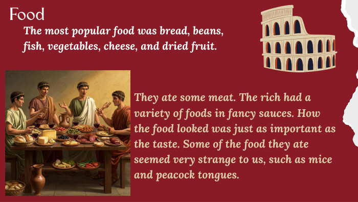 Food. The most popular food was bread, beans, fish, vegetables, cheese, and dried fruit. They ate some meat. The rich had a variety of foods in fancy sauces. How the food looked was just as important as the taste. Some of the food they ate seemed very strange to us, such as mice and peacock tongues.