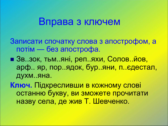           Вправа з ключем Записати спочатку слова з апострофом, а потім — без апострофа. Зв..зок, тьм..яні, реп..яхи, Солов..йов, арф.. яр, пор..ядок, бур..яни, п..єдестал, духм..яна. Ключ. Підкресливши в кожному слові останню букву, ви зможете прочитати назву села, де жив Т. Шевченко. 