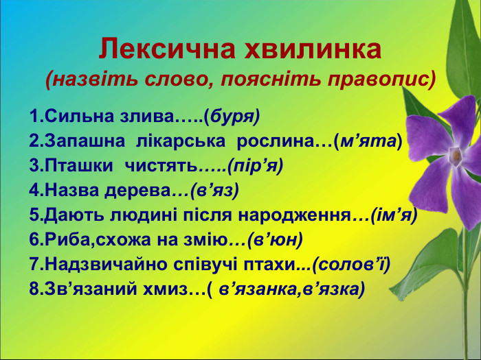 Лексична хвилинка (назвіть слово, поясніть правопис) 1.Сильна злива…..(буря) 2.Запашна  лікарська  рослина…(м’ята) 3.Пташки  чистять…..(пір’я) 4.Назва дерева…(в’яз) 5.Дають людині після народження…(ім’я) 6.Риба,схожа на змію…(в’юн) 7.Надзвичайно співучі птахи...(солов’ї) 8.Зв’язаний хмиз…( в’язанка,в’язка)   