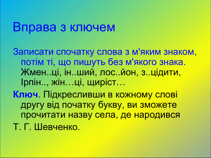 Вправа з ключем Записати спочатку слова з м'яким знаком, потім ті, що пишуть без м'якого знака. Жмен..ці, ін..ший, лос..йон, з..цідити, Ірпін.., жін…ці, щиріст… Ключ. Підкресливши в кожному слові другу від початку букву, ви зможете прочитати назву села, де народився  Т. Г. Шевченко. 