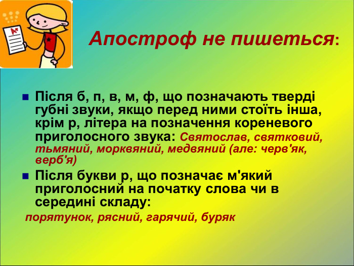  Після б, п, в, м, ф, що позначають тверді губні звуки, якщо перед ними стоїть інша, крім р, літера на позначення кореневого приголосного звука: Святослав, святковий, тьмяний, морквяний, медвяний (але: черв'як, верб'я) Після букви р, що позначає м'який приголосний на початку слова чи в середині складу:  порятунок, рясний, гарячий, буряк  Апостроф не пишеться: 