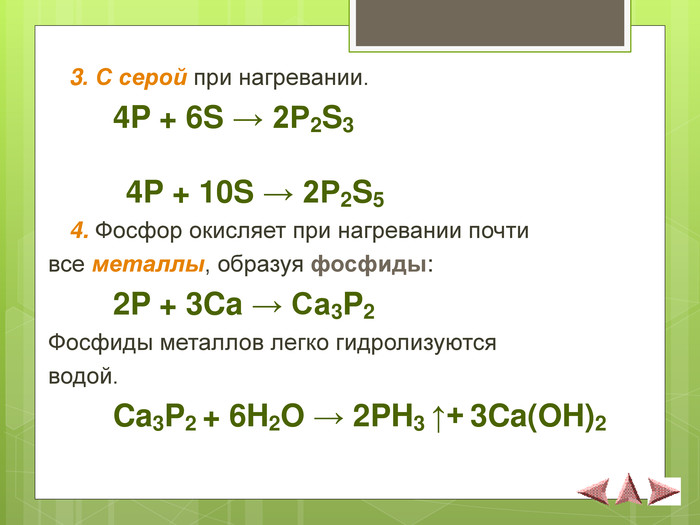  3. С серой при нагревании.   4P + 6S → 2P2S3           4P + 10S → 2P2S5  4. Фосфор окисляет при нагревании почти  все металлы, образуя фосфиды:    2P + 3Ca → Ca3P2 Фосфиды металлов легко гидролизуются  водой.   Ca3P2 + 6H2O → 2PH3 ↑+ 3Ca(OH)2  