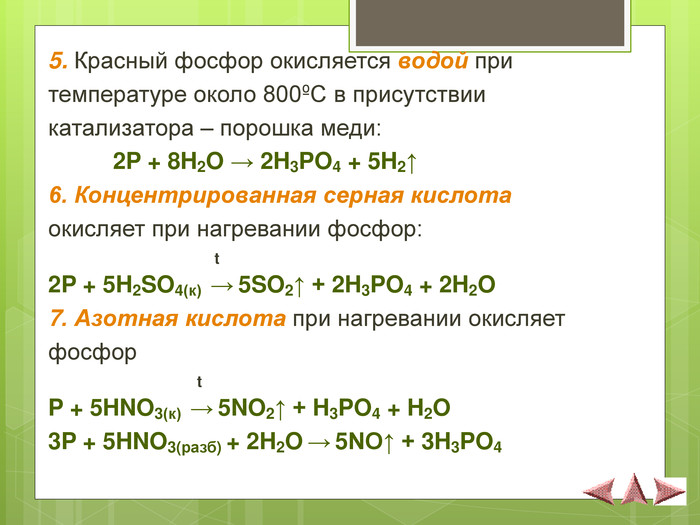 5. Красный фосфор окисляется водой при  температуре около 800єС в присутствии  катализатора – порошка меди:   2P + 8H2O → 2H3PO4 + 5H2↑ 6. Концентрированная серная кислота  окисляет при нагревании фосфор:                                                                                    t 2P + 5H2SO4(к)  → 5SO2↑ + 2H3PO4 + 2H2O 7. Азотная кислота при нагревании окисляет  фосфор                                    t P + 5HNO3(к)  → 5NO2↑ + H3PO4 + H2O 3P + 5HNO3(разб) + 2H2O → 5NO↑ + 3H3PO4 