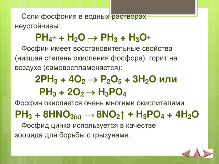  Соли фосфония в водных растворах  неустойчивы:   PH4+ + H2O  PH3 + H3O+  Фосфин имеет восстановительные свойства  (низшая степень окисления фосфора), горит на  воздухе (самовоспламеняется):   2PH3 + 4O2  P2O5 + 3H2O или          PH3 + 2O2  H3PO4 Фосфин окисляется очень многими окислителями PH3 + 8HNO3(к)  → 8NO2↑ + H3PO4 + 4H2O  Фосфид цинка используется в качестве  зооцида для борьбы с грызунами.  