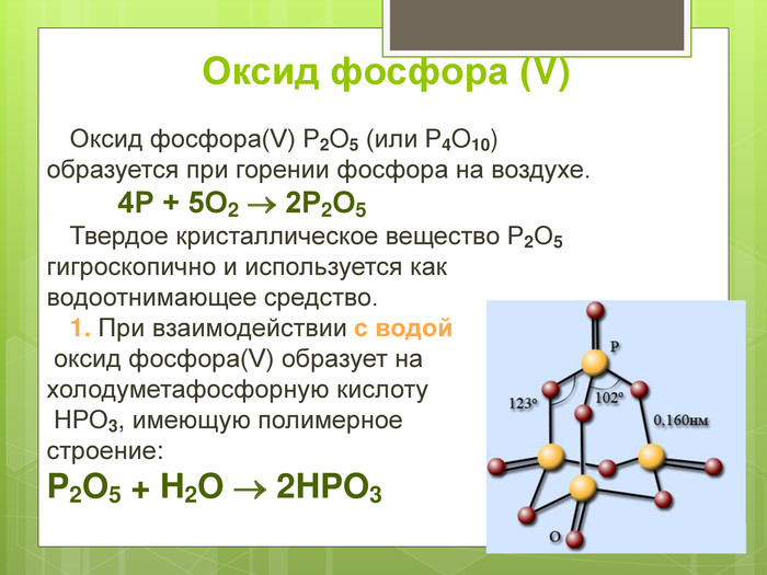 Оксид фосфора (V)   Оксид фосфора(V) P2O5 (или P4O10) образуется при горении фосфора на воздухе.   4Р + 5О2  2Р2О5  Твердое кристаллическое вещество Р2О5 гигроскопично и используется как  водоотнимающее средство.   1. При взаимодействии с водой  оксид фосфора(V) образует на  холодуметафосфорную кислоту  НРО3, имеющую полимерное  строение: P2O5 + H2O  2HPO3   