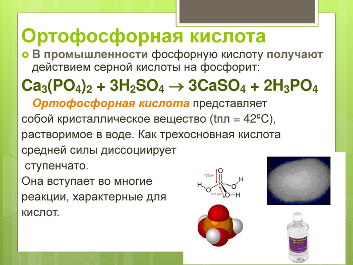 Ортофосфорная кислота В промышленности фосфорную кислоту получают действием серной кислоты на фосфорит: Ca3(PO4)2 + 3H2SO4  3CaSO4 + 2H3PO4  Ортофосфорная кислота представляет собой кристаллическое вещество (tпл = 42єС),  растворимое в воде. Как трехосновная кислота  средней силы диссоциирует  ступенчато.  Она вступает во многие  реакции, характерные для  кислот.   