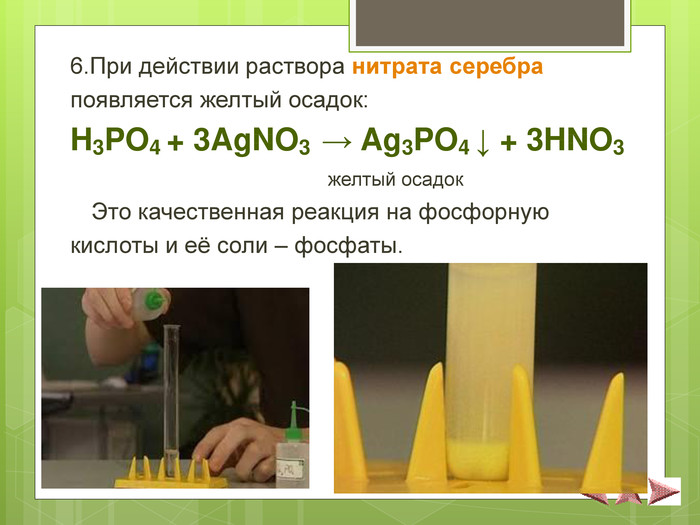 6.При действии раствора нитрата серебра  появляется желтый осадок:  H3PO4 + 3AgNO3  → Ag3PO4 ↓ + 3HNO3                                         желтый осадок  Это качественная реакция на фосфорную  кислоты и её соли – фосфаты. 