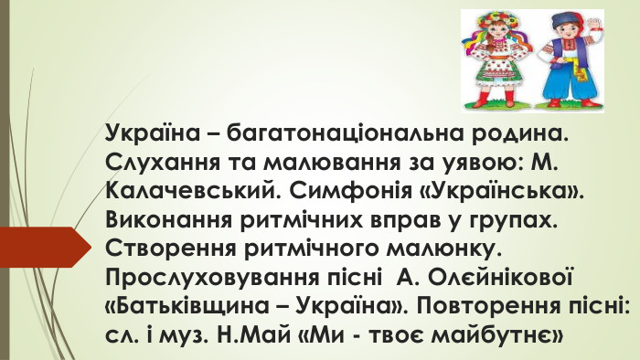 Україна – багатонаціональна родина. Слухання та малювання за уявою: М. Калачевський. Симфонія «Українська». Виконання ритмічних вправ у групах. Створення ритмічного малюнку. Прослуховування пісні А. Олєйнікової «Батьківщина – Україна». Повторення пісні: сл. і муз. Н. Май «Ми - твоє майбутнє»