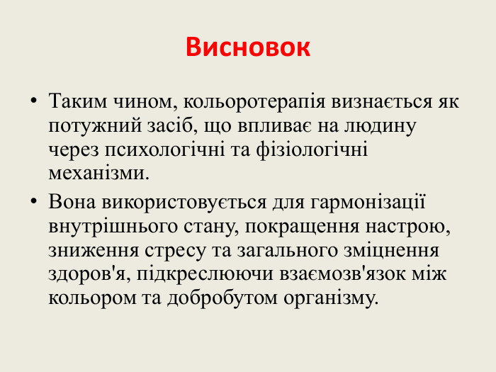 Висновок. Таким чином, кольоротерапія визнається як потужний засіб, що впливає на людину через психологічні та фізіологічні механізми. Вона використовується для гармонізації внутрішнього стану, покращення настрою, зниження стресу та загального зміцнення здоров'я, підкреслюючи взаємозв'язок між кольором та добробутом організму.