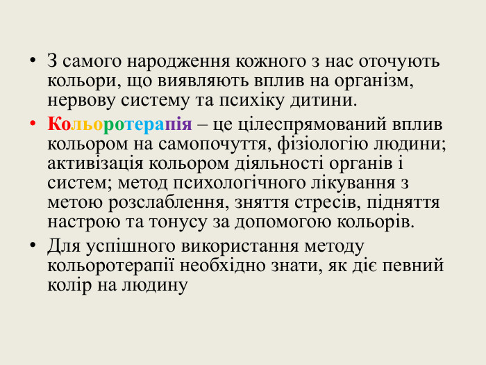 З самого народження кожного з нас оточують кольори, що виявляють вплив на організм, нервову систему та психіку дитини. Кольоротерапія – це цілеспрямований вплив кольором на самопочуття, фізіологію людини; активізація кольором діяльності органів і систем; метод психологічного лікування з метою розслаблення, зняття стресів, підняття настрою та тонусу за допомогою кольорів. Для успішного використання методу кольоротерапії необхідно знати, як діє певний колір на людину