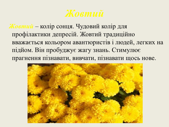 Жовтий Жовтий – колір сонця. Чудовий колір для профілактики депресій. Жовтий традиційно вважається кольором авантюристів і людей, легких на підйом. Він пробуджує жагу знань. Стимулює прагнення пізнавати, вивчати, пізнавати щось нове. 