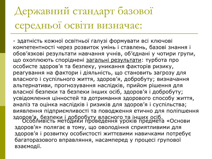 Державний стандарт базової середньої освіти визначає:  - здатність кожної освітньої галузі формувати всі ключові компетентності через розвиток умінь і ставлень, базові знання і обов’язкові результати навчання учнів, об’єднані у чотири групи, що охоплюють споріднені загальні результати: турбота про особисте здоров’я та безпеку, уникання факторів ризику, реагування на фактори і діяльність, що становить загрозу для власного і суспільного життя, здоров’я, добробуту; визначання альтернативи, прогнозування наслідків, прийом рішення для власної безпеки та безпеки інших осіб, здоров’я і добробуту; усвідомлення цінностей та дотримання здорового способу життя, аналіз та оцінка наслідків і ризиків для здоров’я і суспільства; виявлення підприємливості та поводження етично для поліпшення здоров’я, безпеки і добробуту власного та інших осіб.     Особливість методики проведення уроків предмета «Основи здоров’я» полягає в тому, що оволодіння сприятливими для здоров’я і розвитку особистості життєвими навичками потребує багаторазового вправляння, насамперед у процесі групової взаємодії.  