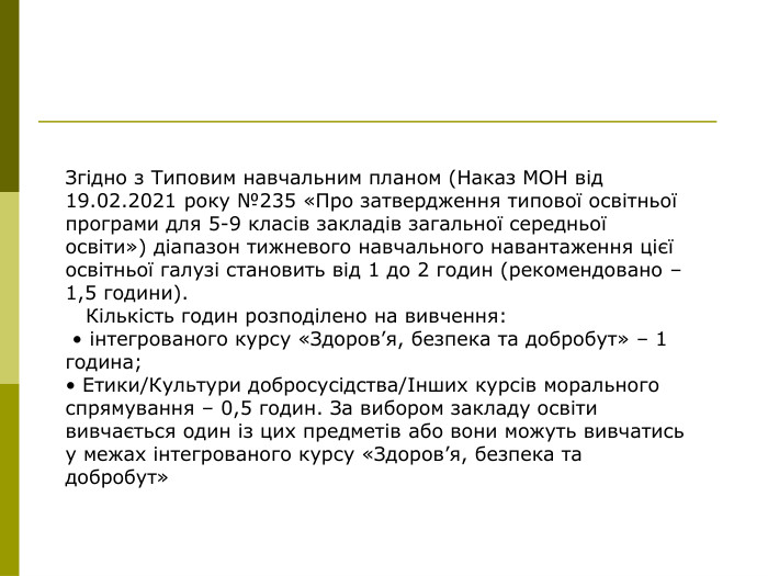 Згідно з Типовим навчальним планом (Наказ МОН від 19.02.2021 року №235 «Про затвердження типової освітньої програми для 5-9 класів закладів загальної середньої освіти») діапазон тижневого навчального навантаження цієї освітньої галузі становить від 1 до 2 годин (рекомендовано – 1,5 години).     Кількість годин розподілено на вивчення:  • інтегрованого курсу «Здоров’я, безпека та добробут» – 1 година;  • Етики/Культури добросусідства/Інших курсів морального спрямування – 0,5 годин. За вибором закладу освіти вивчається один із цих предметів або вони можуть вивчатись у межах інтегрованого курсу «Здоров’я, безпека та добробут»  